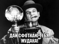  дай сфоткаю тебя, мудака!