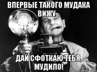 впервые такого мудака вижу... дай сфоткаю тебя, мудило!
