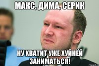 Макс, Дима, Серик Ну хватит уже хуйнёй заниматься!