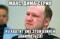 Макс, Дима, Серик Ну хватит уже этой хуйнёй заниматься!