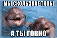 мы скользкие типы а ты говно