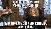 ДЕНЕГ НУЖНО РОВНО СТОЛЬКО,ЧТОБЫ НЕ ЧУВСТВОВАТЬ СЕБЯ УНИЖЕННЫМ. А.ПУГАЧЁВА