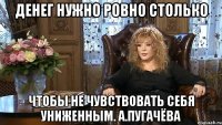 ДЕНЕГ НУЖНО РОВНО СТОЛЬКО ЧТОБЫ НЕ ЧУВСТВОВАТЬ СЕБЯ УНИЖЕННЫМ. А.Пугачёва