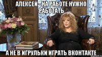 Алексей - на работе нужно работать а не в игрульки играть вконтакте