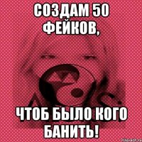 Создам 50 фейков, чтоб было кого банить!