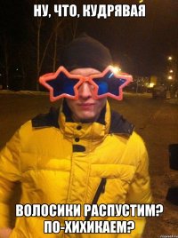 ну, что, кудрявая волосики распустим? по-хихикаем?