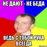 Не дают - не беда ведь с тобой рука всегда