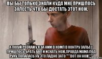 Вы бы только знали куда мне пришлось залесть что бы достать этот НОЖ. А похуй розкажу я за ним в комп в контру зальес пришлось брать АВП и искать НОЖ,правда МАМА под руку попалась ну это ладно зато "'''ВОТ ОН НОЖ'''"