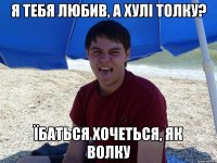 Я тебя любив, а хулі толку? Їбаться хочеться, як волку
