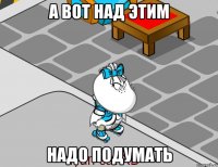 А вот над этим Надо подумать
