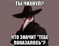 Ты чихнул? Что значит "Тебе показалось"?