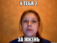 у тебя 2 за жизнь