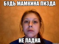 будь мамкина пизда не ладна