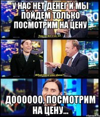 У нас нет денег и мы пойдем только посмотрим на цену Доооооо, посмотрим на цену...