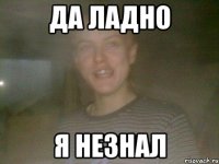 ДА ЛАДНО Я НЕЗНАЛ