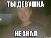 ТЫ ДЕВУШКА НЕ ЗНАЛ