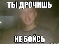 ТЫ ДРОЧИШЬ НЕ БОЙСЬ