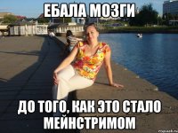 ЕБАЛА МОЗГИ ДО ТОГО, КАК ЭТО СТАЛО МЕЙНСТРИМОМ