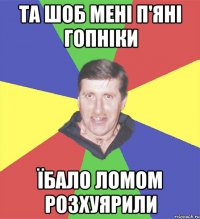 та шоб мені п'яні гопніки їбало ломом розхуярили