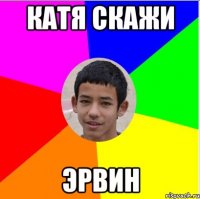 катя скажи эрвИн