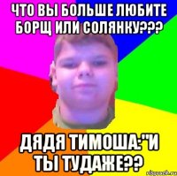 Что вы больше любите борщ или солянку??? дядя тимоша:"и ты тудаже??