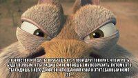  то чувство, когда ты врубаешь кс, а твой друг говорит, что играть будет первым. А ты сидишь и не можешь ему возразить, потому что ты сидишь у него дома, он жлоебанная сука и этот ебанный комп его. .