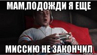 Мам,подожди я еще миссию не закончил