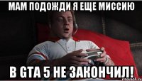 Мам подожди я еще миссию в gta 5 не закончил!