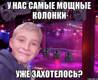 у нас самые мощные колонки уже захотелось?