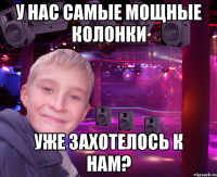 у нас самые мощные колонки уже захотелось к нам?