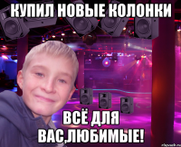 купил новые колонки всё для вас,любимые!