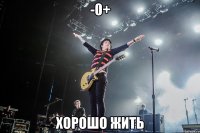 -0+ хорошо жить
