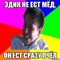 ЭДИК НЕ ЕСТ МЁД, ОН ЕСТ СРАЗУ ПЧЁЛ