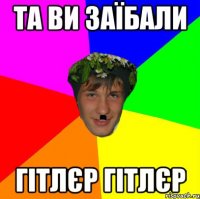 та ви заїбали гітлєр гітлєр