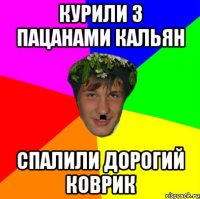 курили з пацанами кальян спалили дорогий коврик