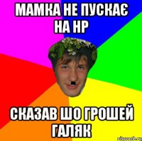 мамка не пускає на нр сказав шо грошей галяк