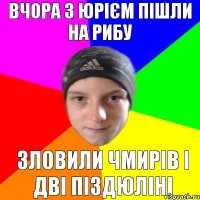 Вчора з Юрієм пішли на рибу зловили чмирів і дві піздюліні