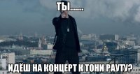 Ты....... идёш на концерт к Тони Рауту?