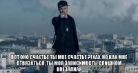  Вот оно счастье Ты мое счастье ?! хах, но как мне отвязаться, Ты моя зависимость, слишком внезапная