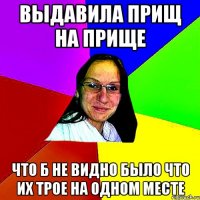 выдавила прищ на прище что б не видно было что их трое на одном месте