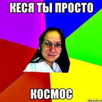 кеся ты просто космос