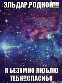 Эльдар,родной!!! Я безумно люблю тебя!!Спасибо