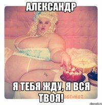 Александр я тебя жду, я вся твоя!
