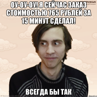 оу-оу-оу! я сейчас заказ стоимостью 765 рублей за 15 минут сделал! всегда бы так