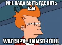 мне надо быть где нить там watch?v=ummSd-U1il8
