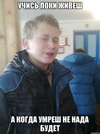 учись поки живеш а когда умреш не нада будет