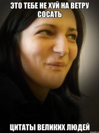ЭТО ТЕБЕ НЕ ХУЙ НА ВЕТРУ СОСАТЬ ЦИТАТЫ ВЕЛИКИХ ЛЮДЕЙ