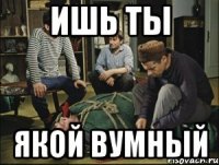 ишь ты якой вумный