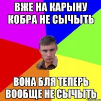 Вже на карыну кобра не сычыть вона бля теперь вообще не сычыть
