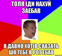 Толя іди нахуй заебав Я давно хотів сказать шо тебе в рот ебав